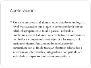 Aceleración:
Consiste en colocar al alumno superdotado en un lugar o
nivel más avanzado que el que le correspondería por su
edad; el agrupamiento total o parcial, referido al
emplazamiento del alumno superdotado con compañeros
de niveles y competencias semejantes a las suyas; y el
enriquecimiento, fundamentado en el ajuste del
curriculum con el fin de trabajar objetivos adecuados a
sus recursos intelectuales, integrados y compartidos en
actividades y espacios junto a sus compañeros.
 