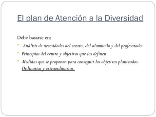 El plan de Atención a la Diversidad
Debe basarse en:
• Análisis de necesidades del centro, del alumnado y del profesorado
• Principios del centro y objetivos que los definen
• Medidas que se proponen para conseguir los objetivos planteados.
Ordinarias y extraordinarias.
 
