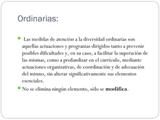 Ordinarias:
 Las medidas de atención a la diversidad ordinarias son
aquellas actuaciones y programas dirigidos tanto a prevenir
posibles dificultades y, en su caso, a facilitar la superación de
las mismas, como a profundizar en el currículo, mediante
actuaciones organizativas, de coordinación y de adecuación
del mismo, sin alterar significativamente sus elementos
esenciales.
No se elimina ningún elemento, sólo se modifica.
 