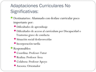 Adaptaciones Curriculares No
Significativas:
Destinatarios: Alumnado con desfase curricular poco
importante por:
Dificultades de aprendizaje
Dificultades de acceso al currículum por Discapacidad o
Trastorno grave de conducta
Situación social desfavorecidas
Incorporación tardía
Responsables:
Coordina: Profesor-Tutor
Realiza: Profesor Área
Colabora: Profesor Apoyo
Asesora: Orientador
 