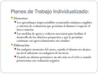 Planes de Trabajo Individualizado:
Elementos:
Los aprendizajes imprescindibles (contenidos mínimos exigibles
y criterios de evaluación) que permitan al alumno/a superar el
área o materia.
Las medidas de apoyo y refuerzo necesarias para facilitar el
desarrollo de los objetivos propuestos y que le permitan
continuar con aprovechamientos sus estudios
Elaboración:
En cualquier momento del curso, cuando el alumno no alcance
un nivel suficiente en cualquiera de las áreas.
Cuando un alumno permanece un año más en el ciclo o cuando
promociona con evaluación negativa.
 