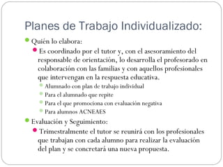 Planes de Trabajo Individualizado:
Quién lo elabora:
Es coordinado por el tutor y, con el asesoramiento del
responsable de orientación, lo desarrolla el profesorado en
colaboración con las familias y con aquellos profesionales
que intervengan en la respuesta educativa.
Alumnado con plan de trabajo individual
Para el alumnado que repite
Para el que promociona con evaluación negativa
Para alumnos ACNEAES
Evaluación y Seguimiento:
Trimestralmente el tutor se reunirá con los profesionales
que trabajan con cada alumno para realizar la evaluación
del plan y se concretará una nueva propuesta.
 