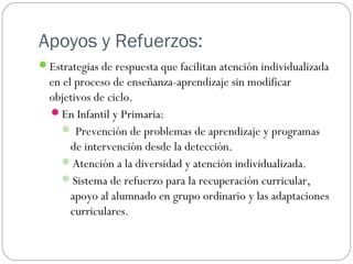 Apoyos y Refuerzos:
Estrategias de respuesta que facilitan atención individualizada
en el proceso de enseñanza-aprendizaje sin modificar
objetivos de ciclo.
En Infantil y Primaria:
 Prevención de problemas de aprendizaje y programas
de intervención desde la detección.
Atención a la diversidad y atención individualizada.
Sistema de refuerzo para la recuperación curricular,
apoyo al alumnado en grupo ordinario y las adaptaciones
curriculares.
 