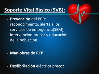 Soporte Vital Básico (SVB):
• Prevención del PCR:
reconocimiento, alerta a los
servicios de emergencia(SEM),
intervención precoz y educación
de la población.
• Maniobras de RCP
• Desfibrilación eléctrica precoz
 
