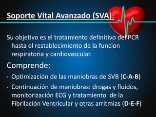 Soporte Vital Avanzado (SVA):
Su objetivo es el tratamiento definitivo del PCR
hasta el restablecimiento de la funcion
respiratoria y cardiovascular.
Comprende:
• Optimización de las maniobras de SVB (C-A-B)
• Continuación de maniobras: drogas y fluidos,
monitorización ECG y tratamiento de la
Fibrilación Ventricular y otras arritmias (D-E-F)
 