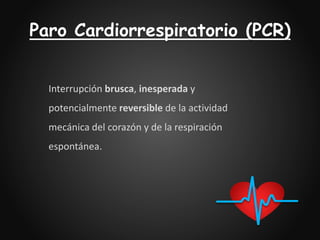 Paro Cardiorrespiratorio (PCR)
Interrupción brusca, inesperada y
potencialmente reversible de la actividad
mecánica del corazón y de la respiración
espontánea.
 