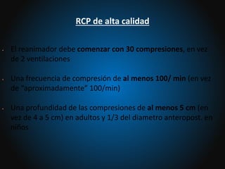 • El reanimador debe comenzar con 30 compresiones, en vez
de 2 ventilaciones
• Una frecuencia de compresión de al menos 100/ min (en vez
de “aproximadamente” 100/min)
• Una profundidad de las compresiones de al menos 5 cm (en
vez de 4 a 5 cm) en adultos y 1/3 del diametro anteropost. en
niños
RCP de alta calidad
 