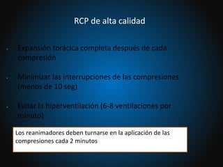 • Expansión torácica completa después de cada
compresión
• Minimizar las interrupciones de las compresiones
(menos de 10 seg)
• Evitar la hiperventilación (6-8 ventilaciones por
minuto)
Los reanimadores deben turnarse en la aplicación de las
compresiones cada 2 minutos
RCP de alta calidad
 