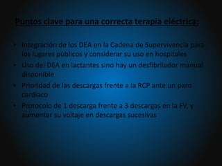 Puntos clave para una correcta terapia eléctrica:
• Integración de los DEA en la Cadena de Supervivencia para
los lugares públicos y considerar su uso en hospitales
• Uso del DEA en lactantes sino hay un desfibrilador manual
disponible
• Prioridad de las descargas frente a la RCP ante un paro
cardiaco
• Protocolo de 1 descarga frente a 3 descargas en la FV, y
aumentar su voltaje en descargas sucesivas
 