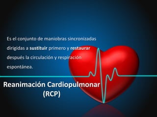 Reanimación Cardiopulmonar
(RCP)
Es el conjunto de maniobras sincronizadas
dirigidas a sustituir primero y restaurar
después la circulación y respiración
espontánea.
 