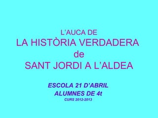 L’AUCA DE
LA HISTÒRIA VERDADERA
de
SANT JORDI A L’ALDEA
ESCOLA 21 D’ABRIL
ALUMNES DE 4t
CURS 2012-2013
 