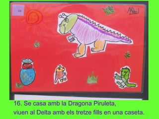 16. Se casa amb la Dragona Piruleta,
viuen al Delta amb els tretze fills en una caseta.
 