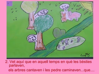 2. Vet aquí que en aquell temps en què les bèsties
parlaven,
els arbres cantaven i les pedre caminaven...que....
 