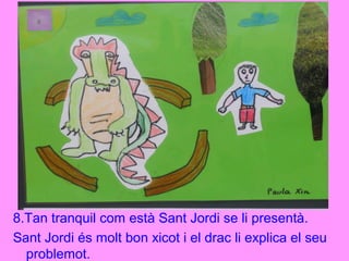 8.Tan tranquil com està Sant Jordi se li presentà.
Sant Jordi és molt bon xicot i el drac li explica el seu
problemot.
 