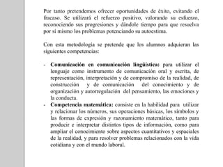 Por tanto pretendemos ofrecer oportunidades de éxito, evitando el
fracaso. Se utilizará el refuerzo positivo, valorando su esfuerzo,
reconociendo sus progresiones y dándole tiempo para que resuelva
por sí mismo los problemas potenciando su autoestima.
Con esta metodología se pretende que los alumnos adquieran las
siguientes competencias:
- Comunicación en comunicación lingüística: para utilizar el
lenguaje como instrumento de comunicación oral y escrita, de
representación, interpretación y de compromiso de la realidad, de
construcción y de comunicación del conocimiento y de
organización y autorregulación del pensamiento, las emociones y
la conducta.
- Competencia matemática: consiste en la habilidad para utilizar
y relacionar los números, sus operaciones básicas, los símbolos y
las formas de expresión y razonamiento matemático, tanto para
producir e interpretar distintos tipos de información, como para
ampliar el conocimiento sobre aspectos cuantitativos y espaciales
de la realidad, y para resolver problemas relacionados con la vida
cotidiana y con el mundo laboral.
 