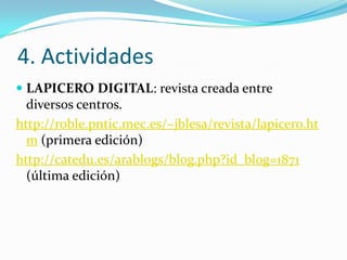4. Actividades
 LAPICERO DIGITAL: revista creada entre
  diversos centros.
http://roble.pntic.mec.es/~jblesa/revista/lapicero.ht
  m (primera edición)
http://catedu.es/arablogs/blog.php?id_blog=1871
  (última edición)
 