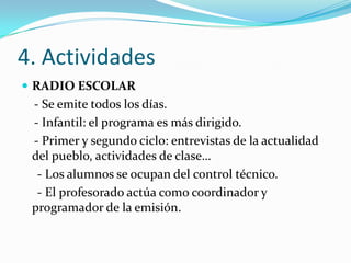 4. Actividades
 RADIO ESCOLAR
 - Se emite todos los días.
 - Infantil: el programa es más dirigido.
 - Primer y segundo ciclo: entrevistas de la actualidad
 del pueblo, actividades de clase…
  - Los alumnos se ocupan del control técnico.
  - El profesorado actúa como coordinador y
 programador de la emisión.
 