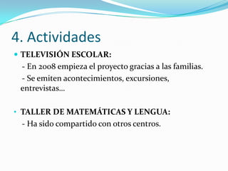 4. Actividades
 TELEVISIÓN ESCOLAR:
 - En 2008 empieza el proyecto gracias a las familias.
 - Se emiten acontecimientos, excursiones,
 entrevistas…

• TALLER DE MATEMÁTICAS Y LENGUA:
 - Ha sido compartido con otros centros.
 