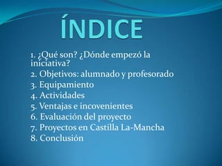 1. ¿Qué son? ¿Dónde empezó la
iniciativa?
2. Objetivos: alumnado y profesorado
3. Equipamiento
4. Actividades
5. Ventajas e incovenientes
6. Evaluación del proyecto
7. Proyectos en Castilla La-Mancha
8. Conclusión
 