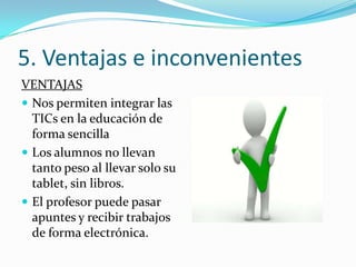 5. Ventajas e inconvenientes
VENTAJAS
 Nos permiten integrar las
  TICs en la educación de
  forma sencilla
 Los alumnos no llevan
  tanto peso al llevar solo su
  tablet, sin libros.
 El profesor puede pasar
  apuntes y recibir trabajos
  de forma electrónica.
 