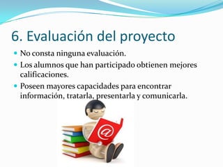 6. Evaluación del proyecto
 No consta ninguna evaluación.
 Los alumnos que han participado obtienen mejores
  calificaciones.
 Poseen mayores capacidades para encontrar
  información, tratarla, presentarla y comunicarla.
 