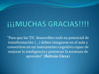 "Para que las TIC desarrollen todo su potencial de
 transformación (...) deben integrarse en el aula y
convertirse en un instrumento cognitivo capaz de
 mejorar la inteligencia y potenciar la aventura de
            aprender" (Beltrán Llera)
 