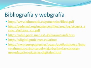 Bibliografía y webgrafía
 http://www.edumastic.es/ponencias/Blesa.pdf
 http://pedernal.org/mastercer/files/2012/04/escuela_a
  rino_abril2012_v1.1.pdf
 http://roble.pntic.mec.es/~jblesa/autosufi.htm
 http://adigital.pntic.mec.es/arino/
 http://www.europapress.es/00241/20080119100131/inno
  va-alumnos-arino-teruel-viaja-berlin-dar-conocer-
  uso-educativo-pizarras-digitales.html
 