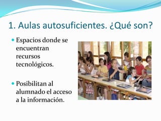 1. Aulas autosuficientes. ¿Qué son?
 Espacios donde se
 encuentran
 recursos
 tecnológicos.

 Posibilitan al
 alumnado el acceso
 a la información.
 