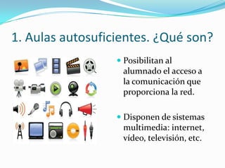 1. Aulas autosuficientes. ¿Qué son?
                   Posibilitan al
                    alumnado el acceso a
                   la comunicación que
                   proporciona la red.

                   Disponen de sistemas
                    multimedia: internet,
                    vídeo, televisión, etc.
 
