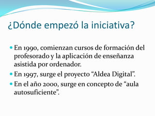 ¿Dónde empezó la iniciativa?
 En 1990, comienzan cursos de formación del
  profesorado y la aplicación de enseñanza
  asistida por ordenador.
 En 1997, surge el proyecto “Aldea Digital”.
 En el año 2000, surge en concepto de “aula
  autosuficiente”.
 
