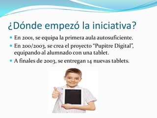 ¿Dónde empezó la iniciativa?
 En 2001, se equipa la primera aula autosuficiente.
 En 200/2003, se crea el proyecto “Pupitre Digital”,
  equipando al alumnado con una tablet.
 A finales de 2003, se entregan 14 nuevas tablets.
 