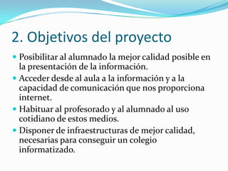 2. Objetivos del proyecto
 Posibilitar al alumnado la mejor calidad posible en
  la presentación de la información.
 Acceder desde al aula a la información y a la
  capacidad de comunicación que nos proporciona
  internet.
 Habituar al profesorado y al alumnado al uso
  cotidiano de estos medios.
 Disponer de infraestructuras de mejor calidad,
  necesarias para conseguir un colegio
  informatizado.
 