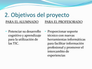 2. Objetivos del proyecto
PARA EL ALUMNADO            PARA EL PROFESORADO

• Potenciar su desarrollo   • Proporcionar soporte
 cognitivo y aprendizaje     técnico con nuevas
 para la utilización de      herramientas informáticas
 las TIC.                    para facilitar información
                             profesional y promover el
                             intercambio de
                             experiencias
 