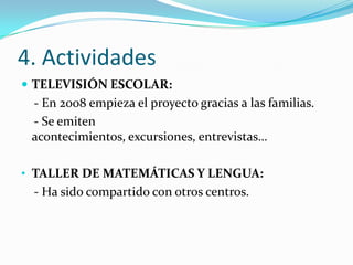 4. Actividades
 TELEVISIÓN ESCOLAR:
 - En 2008 empieza el proyecto gracias a las familias.
 - Se emiten
 acontecimientos, excursiones, entrevistas…

• TALLER DE MATEMÁTICAS Y LENGUA:
 - Ha sido compartido con otros centros.
 