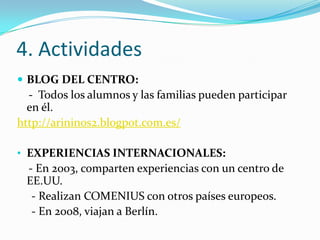 4. Actividades
 BLOG DEL CENTRO:
  - Todos los alumnos y las familias pueden participar
  en él.
http://arininos2.blogpot.com.es/

• EXPERIENCIAS INTERNACIONALES:
 - En 2003, comparten experiencias con un centro de
 EE.UU.
  - Realizan COMENIUS con otros países europeos.
  - En 2008, viajan a Berlín.
 