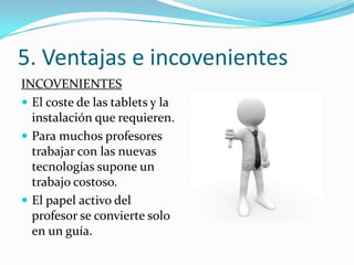5. Ventajas e incovenientes
INCOVENIENTES
 El coste de las tablets y la
  instalación que requieren.
 Para muchos profesores
  trabajar con las nuevas
  tecnologías supone un
  trabajo costoso.
 El papel activo del
  profesor se convierte solo
  en un guía.
 