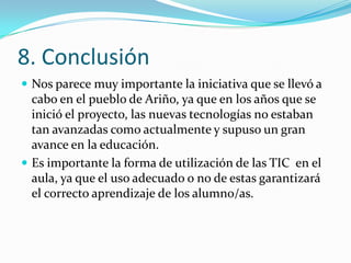 8. Conclusión
 Nos parece muy importante la iniciativa que se llevó a
  cabo en el pueblo de Ariño, ya que en los años que se
  inició el proyecto, las nuevas tecnologías no estaban
  tan avanzadas como actualmente y supuso un gran
  avance en la educación.
 Es importante la forma de utilización de las TIC en el
  aula, ya que el uso adecuado o no de estas garantizará
  el correcto aprendizaje de los alumno/as.
 