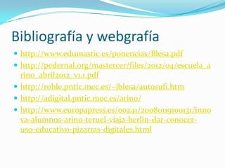 Bibliografía y webgrafía
 http://www.edumastic.es/ponencias/Blesa.pdf
 http://pedernal.org/mastercer/files/2012/04/escuela_a
  rino_abril2012_v1.1.pdf
 http://roble.pntic.mec.es/~jblesa/autosufi.htm
 http://adigital.pntic.mec.es/arino/
 http://www.europapress.es/00241/20080119100131/inno
  va-alumnos-arino-teruel-viaja-berlin-dar-conocer-
  uso-educativo-pizarras-digitales.html
 