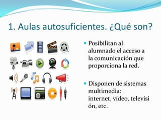 1. Aulas autosuficientes. ¿Qué son?
                   Posibilitan al
                    alumnado el acceso a
                    la comunicación que
                    proporciona la red.

                   Disponen de sistemas
                    multimedia:
                   internet, vídeo, televisi
                   ón, etc.
 