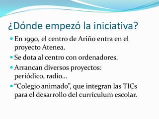 ¿Dónde empezó la iniciativa?
 En 1990, el centro de Ariño entra en el
  proyecto Atenea.
 Se dota al centro con ordenadores.
 Arrancan diversos proyectos:
  periódico, radio…
 “Colegio animado”, que integran las TICs
  para el desarrollo del currículum escolar.
 