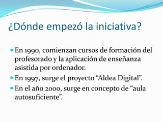 ¿Dónde empezó la iniciativa?
 En 1990, comienzan cursos de formación del
  profesorado y la aplicación de enseñanza
  asistida por ordenador.
 En 1997, surge el proyecto “Aldea Digital”.
 En el año 2000, surge en concepto de “aula
  autosuficiente”.
 
