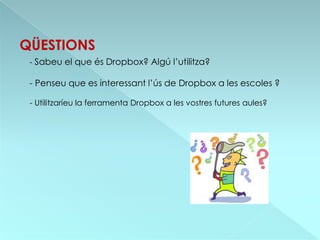 QÜESTIONS
 - Sabeu el que és Dropbox? Algú l’utilitza?

 - Penseu que es interessant l’ús de Dropbox a les escoles ?

 - Utilitzaríeu la ferramenta Dropbox a les vostres futures aules?
 