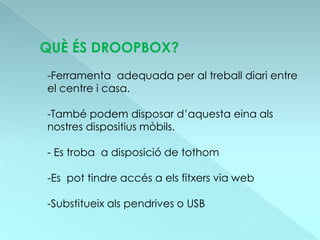 QUÈ ÉS DROOPBOX?
-Ferramenta adequada per al treball diari entre
el centre i casa.

-També podem disposar d’aquesta eina als
nostres dispositius mòbils.

- Es troba a disposició de tothom

-Es pot tindre accés a els fitxers via web

-Substitueix als pendrives o USB
 