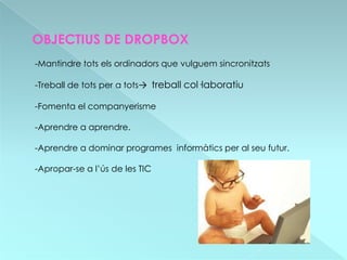 OBJECTIUS DE DROPBOX
-Mantindre tots els ordinadors que vulguem sincronitzats

-Treball de tots per a tots→ treball col·laboratiu

-Fomenta el companyerisme

-Aprendre a aprendre.

-Aprendre a dominar programes informàtics per al seu futur.

-Apropar-se a l’ús de les TIC
 