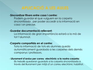 APLICACIÓ A LES AULES
-Sincronitzar fitxers entre casa i centre:
    Podem guardar el que vulguem en la carpeta
    sincronitzada , per poder accedir a la informació en
    casa i on precise.

-Guardar documentació rellevant:
   La informació de gran importància estarà a la mà de
   tot l’alumnat.

-Carpeta compartida en el centre:
   Tota la informació de tots els alumnes queda
   automàticament guardada a les carpetes dels demés
   companys i professors.

- Lliurament d’arxius per correu electrònic a la nostra carpeta:
      Els treballs quedaran guardats a la carpeta sincronitzada a
      través del lliurament per mitjà d’un correu electrònic habilitat.
 