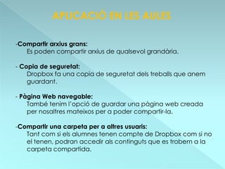 APLICACIÓ EN LES AULES

-Compartir arxius grans:
   Es poden compartir arxius de qualsevol grandària.

- Copia de seguretat:
    Dropbox fa una copia de seguretat dels treballs que anem
    guardant.

- Pàgina Web navegable:
    També tenim l’opció de guardar una pàgina web creada
    per nosaltres mateixos per a poder compartir-la.

-Compartir una carpeta per a altres usuaris:
   Tant com si els alumnes tenen compte de Dropbox com si no
   el tenen, podran accedir als continguts que es trobem a la
   carpeta compartida.
 