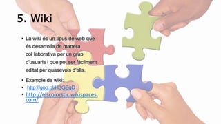 5. Wiki 
• La wiki és un tipus de web que 
és desarrolla de manera 
col·laborativa per un grup 
d'usuaris i que pot ser fàcilment 
editat per quasevols d‘ells. 
• Exemple de wiki: 
• http://goo.gl/H3GEqD 
• http://elscolorstic.wikispaces. 
com/ 
 