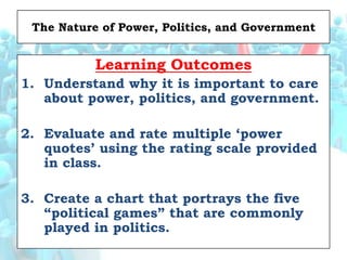 The Nature of Power, Politics, and Government


           Learning Outcomes
1. Understand why it is important to care
   about power, politics, and government.

2. Evaluate and rate multiple „power
   quotes‟ using the rating scale provided
   in class.

3. Create a chart that portrays the five
   “political games” that are commonly
   played in politics.
 