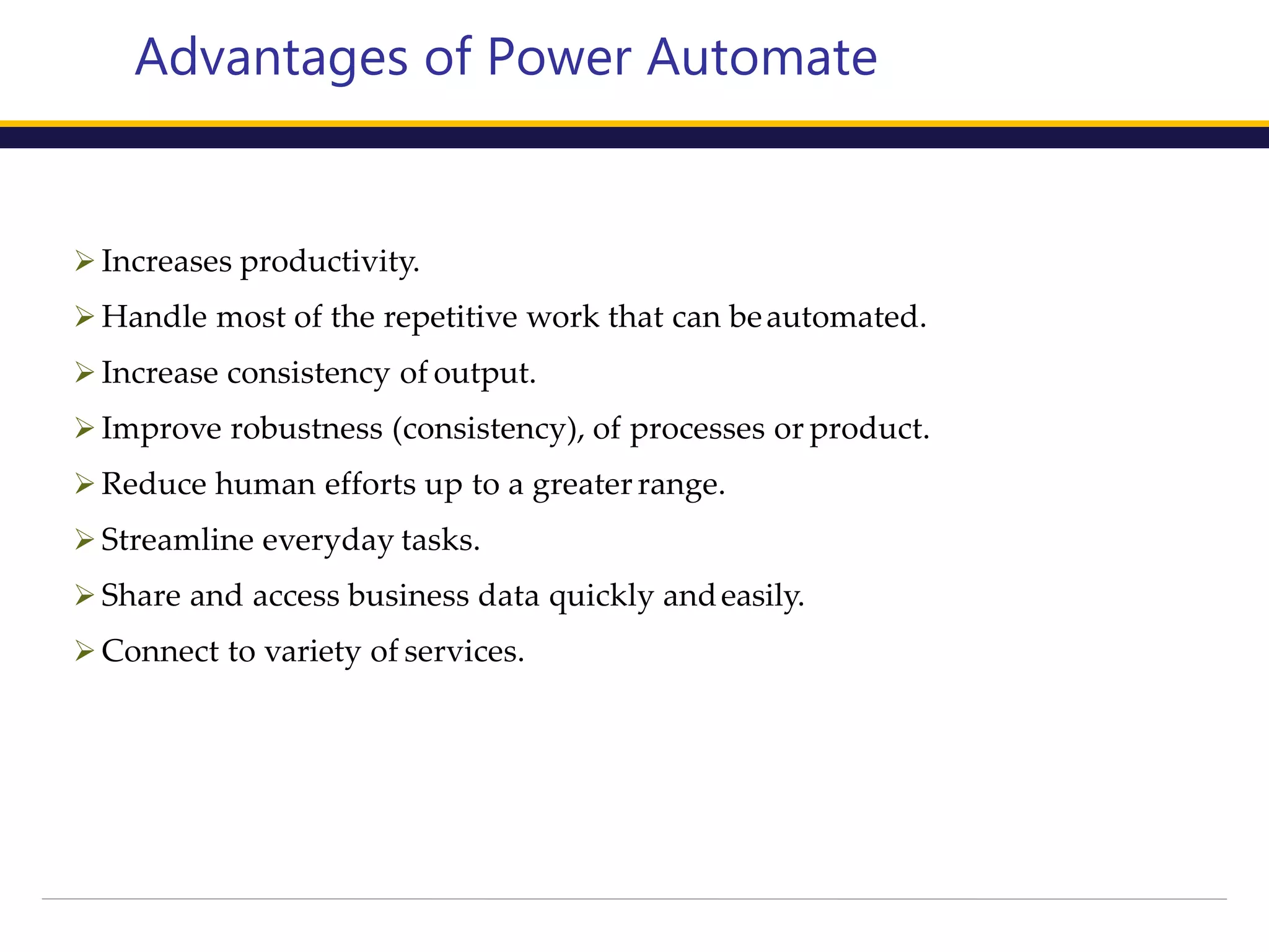 Advantages of Power Automate
 Increases productivity.
 Handle most of the repetitive work that can beautomated.
 Increase consistency of output.
 Improve robustness (consistency), of processes or product.
 Reduce human efforts up to a greater range.
 Streamline everyday tasks.
 Share and access business data quickly andeasily.
 Connect to variety of services.
 
