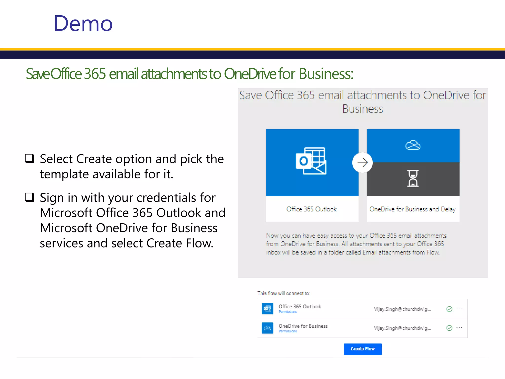 SaveOffice365emailattachmentstoOneDrivefor Business:
Demo
 Select Create option and pick the
template available for it.
 Sign in with your credentials for
Microsoft Office 365 Outlook and
Microsoft OneDrive for Business
services and select Create Flow.
 